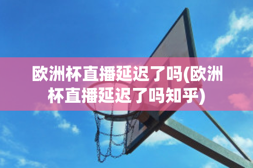 欧洲杯直播延迟了吗(欧洲杯直播延迟了吗知乎)