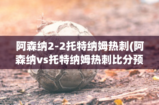 阿森纳2-2托特纳姆热刺(阿森纳vs托特纳姆热刺比分预测)