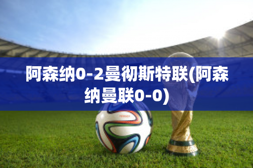 阿森纳0-2曼彻斯特联(阿森纳曼联0-0)