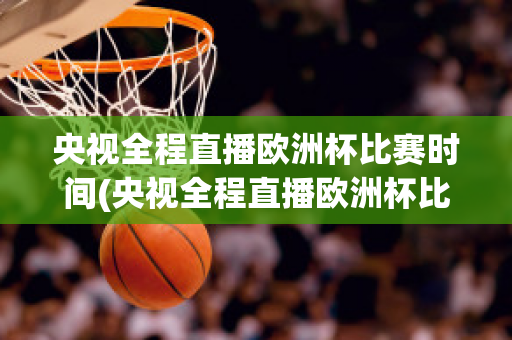 央视全程直播欧洲杯比赛时间(央视全程直播欧洲杯比赛时间几点)