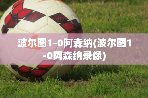 波尔图1-0阿森纳(波尔图1-0阿森纳录像)