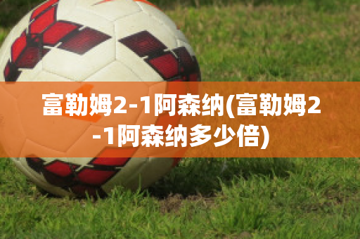 富勒姆2-1阿森纳(富勒姆2-1阿森纳多少倍)