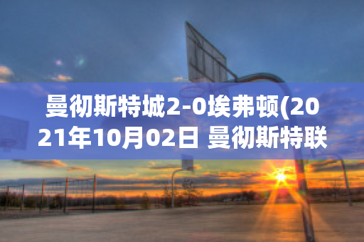 曼彻斯特城2-0埃弗顿(2021年10月02日 曼彻斯特联 vs 埃弗顿高清直播)