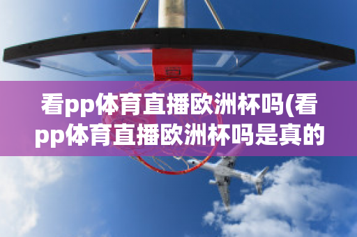 看pp体育直播欧洲杯吗(看pp体育直播欧洲杯吗是真的吗)