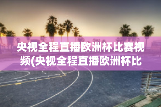 央视全程直播欧洲杯比赛视频(央视全程直播欧洲杯比赛视频完整版)