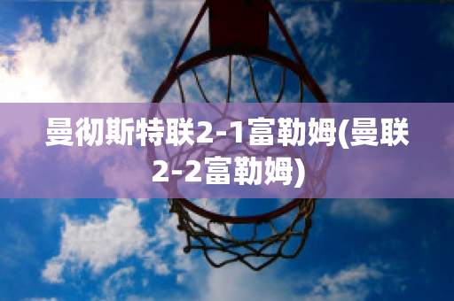 曼彻斯特联2-1富勒姆(曼联2-2富勒姆)