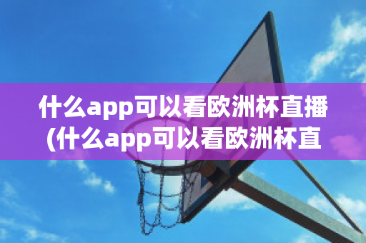 什么app可以看欧洲杯直播(什么app可以看欧洲杯直播视频)