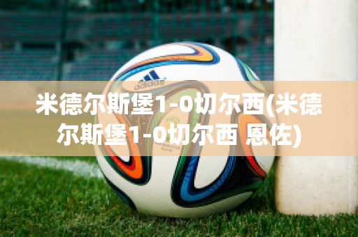 米德尔斯堡1-0切尔西(米德尔斯堡1-0切尔西 恩佐)