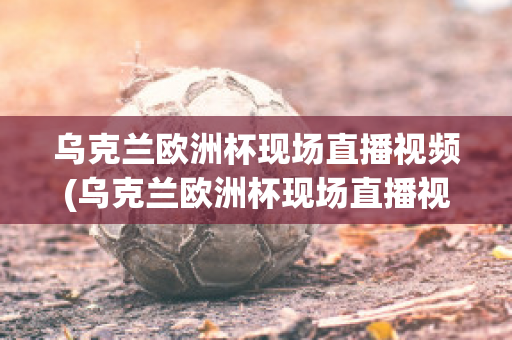 乌克兰欧洲杯现场直播视频(乌克兰欧洲杯现场直播视频在线观看)