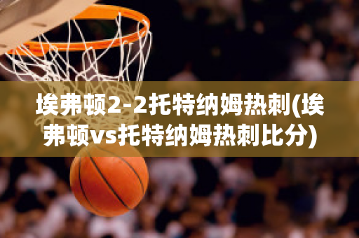 埃弗顿2-2托特纳姆热刺(埃弗顿vs托特纳姆热刺比分)