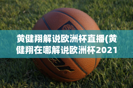 黄健翔解说欧洲杯直播(黄健翔在哪解说欧洲杯2021)