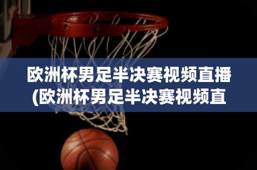 欧洲杯男足半决赛视频直播(欧洲杯男足半决赛视频直播在线观看)