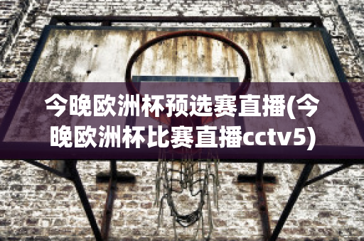 今晚欧洲杯预选赛直播(今晚欧洲杯比赛直播cctv5)