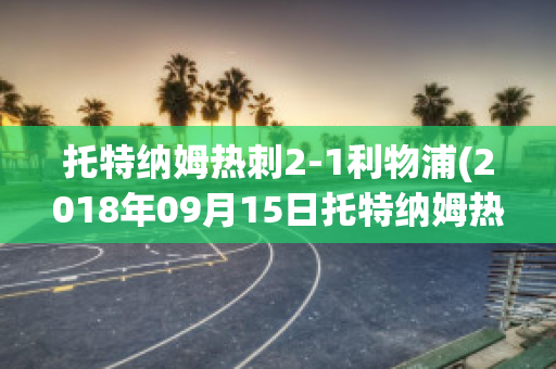 托特纳姆热刺2-1利物浦(2018年09月15日托特纳姆热刺 vs 利物浦视频直播)