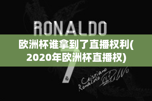 欧洲杯谁拿到了直播权利(2020年欧洲杯直播权)