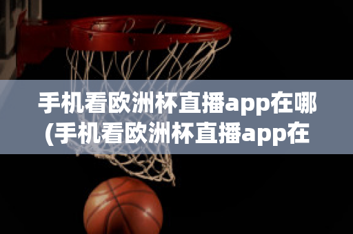 手机看欧洲杯直播app在哪(手机看欧洲杯直播app在哪看)