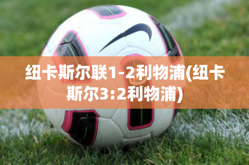 纽卡斯尔联1-2利物浦(纽卡斯尔3:2利物浦)