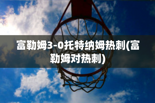 富勒姆3-0托特纳姆热刺(富勒姆对热刺)