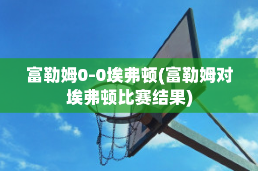 富勒姆0-0埃弗顿(富勒姆对埃弗顿比赛结果)