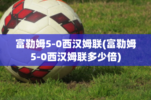 富勒姆5-0西汉姆联(富勒姆5-0西汉姆联多少倍)