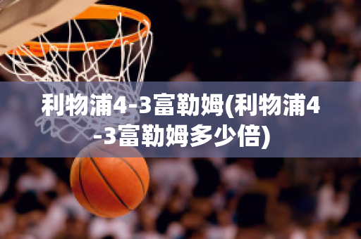 利物浦4-3富勒姆(利物浦4-3富勒姆多少倍)