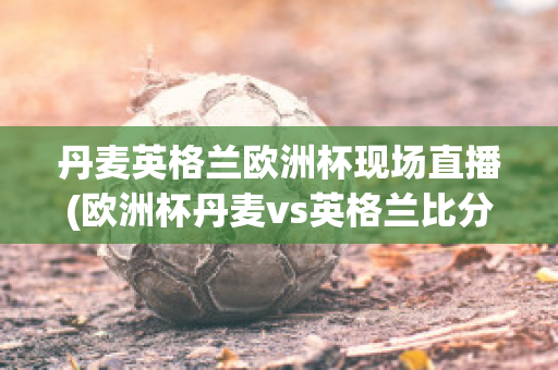 丹麦英格兰欧洲杯现场直播(欧洲杯丹麦vs英格兰比分预测)