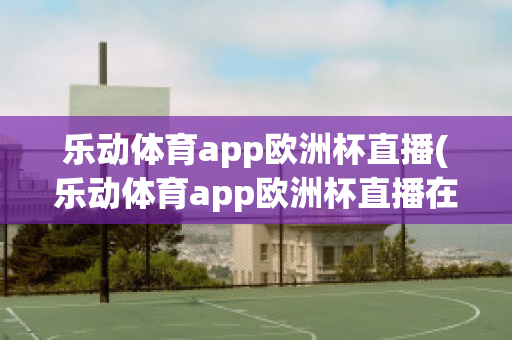 乐动体育app欧洲杯直播(乐动体育app欧洲杯直播在哪)