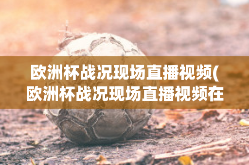 欧洲杯战况现场直播视频(欧洲杯战况现场直播视频在线观看)