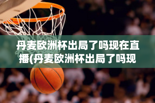 丹麦欧洲杯出局了吗现在直播(丹麦欧洲杯出局了吗现在直播在哪看)