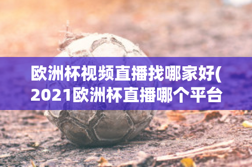 欧洲杯视频直播找哪家好(2021欧洲杯直播哪个平台)