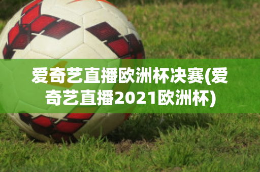 爱奇艺直播欧洲杯决赛(爱奇艺直播2021欧洲杯)