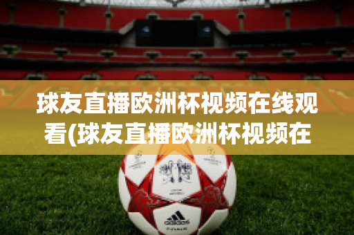 球友直播欧洲杯视频在线观看(球友直播欧洲杯视频在线观看下载)