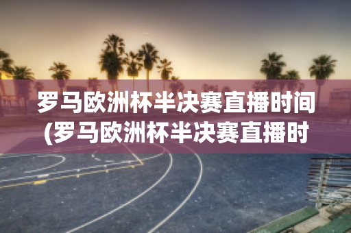 罗马欧洲杯半决赛直播时间(罗马欧洲杯半决赛直播时间几点)