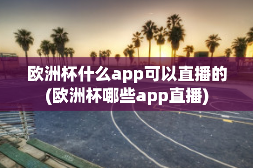 欧洲杯什么app可以直播的(欧洲杯哪些app直播)