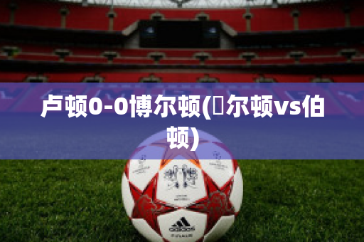 卢顿0-0博尔顿(愽尔顿vs伯顿)