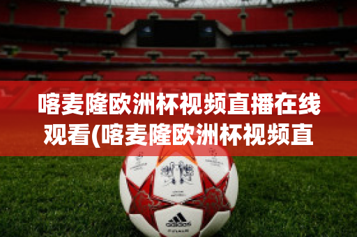 喀麦隆欧洲杯视频直播在线观看(喀麦隆欧洲杯视频直播在线观看高清)