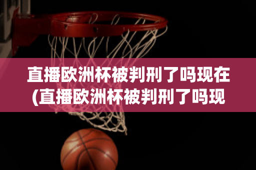 直播欧洲杯被判刑了吗现在(直播欧洲杯被判刑了吗现在还能看吗)