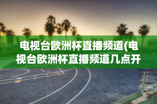 电视台欧洲杯直播频道(电视台欧洲杯直播频道几点开始)