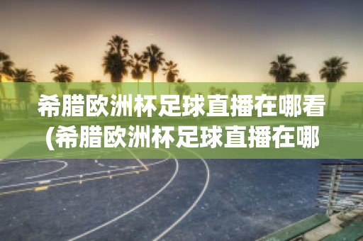 希腊欧洲杯足球直播在哪看(希腊欧洲杯足球直播在哪看回放)