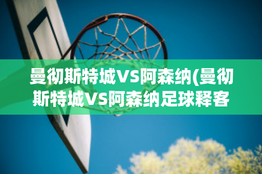 曼彻斯特城VS阿森纳(曼彻斯特城VS阿森纳足球释客)