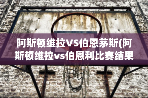 阿斯顿维拉VS伯恩茅斯(阿斯顿维拉vs伯恩利比赛结果)