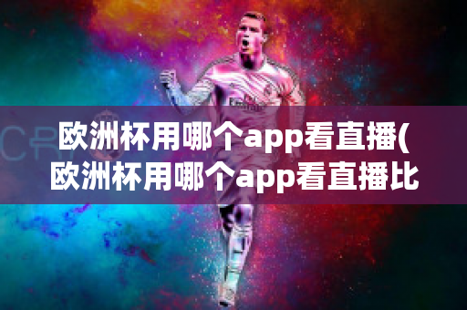 欧洲杯用哪个app看直播(欧洲杯用哪个app看直播比较好)