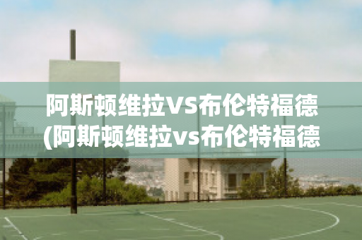 阿斯顿维拉VS布伦特福德(阿斯顿维拉vs布伦特福德比分预测)