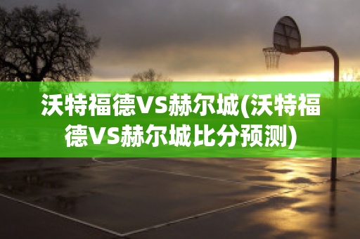 沃特福德VS赫尔城(沃特福德VS赫尔城比分预测)