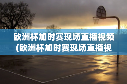 欧洲杯加时赛现场直播视频(欧洲杯加时赛现场直播视频在线观看)