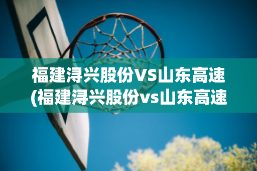 福建浔兴股份VS山东高速(福建浔兴股份vs山东高速公司)