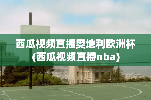 西瓜视频直播奥地利欧洲杯(西瓜视频直播nba)