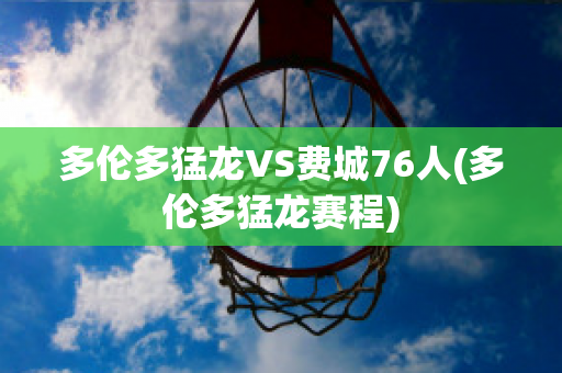 多伦多猛龙VS费城76人(多伦多猛龙赛程)