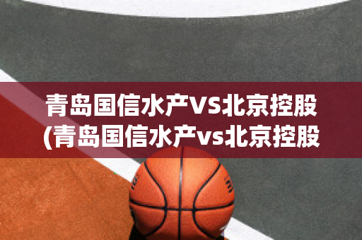 青岛国信水产VS北京控股(青岛国信水产vs北京控股有限公司)