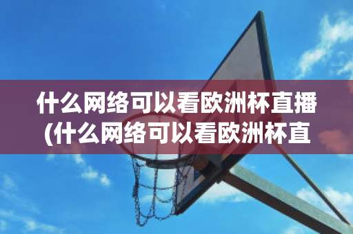 什么网络可以看欧洲杯直播(什么网络可以看欧洲杯直播回放)